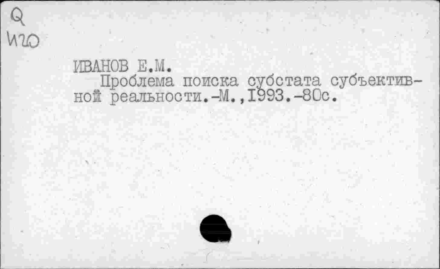 ﻿0.
иго
ИВАНОВ Е.М.
Проблема поиска субстата субъективной реальности.-М.,1993.-80с.